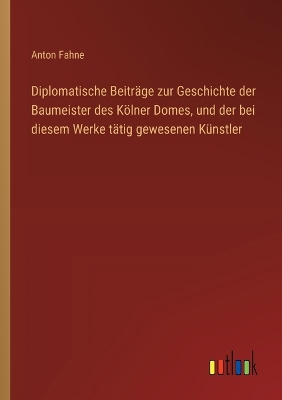 Book cover for Diplomatische Beiträge zur Geschichte der Baumeister des Kölner Domes, und der bei diesem Werke tätig gewesenen Künstler