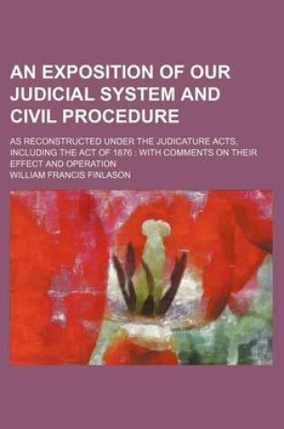 Cover of An Exposition of Our Judicial System and Civil Procedure; As Reconstructed Under the Judicature Acts, Including the Act of 1876 with Comments on Thei