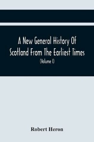 Cover of A New General History Of Scotland From The Earliest Times, To The Aera Of The Abolition Of The Hereditary Jurisdictions Of Subjects In Scotland In The Year 1748 (Volume I)