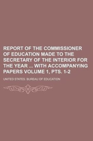 Cover of Report of the Commissioner of Education Made to the Secretary of the Interior for the Year with Accompanying Papers Volume 1, Pts. 1-2