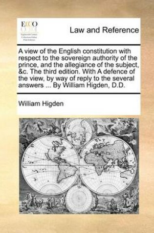 Cover of A View of the English Constitution with Respect to the Sovereign Authority of the Prince, and the Allegiance of the Subject, &C. the Third Edition. with a Defence of the View, by Way of Reply to the Several Answers ... by William Higden, D.D.