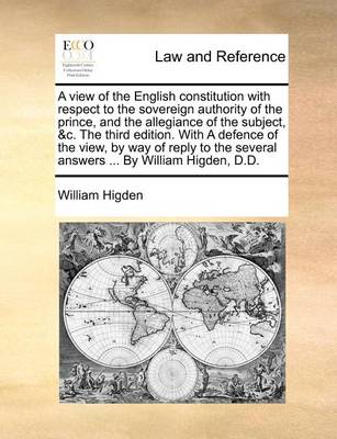 Book cover for A View of the English Constitution with Respect to the Sovereign Authority of the Prince, and the Allegiance of the Subject, &C. the Third Edition. with a Defence of the View, by Way of Reply to the Several Answers ... by William Higden, D.D.