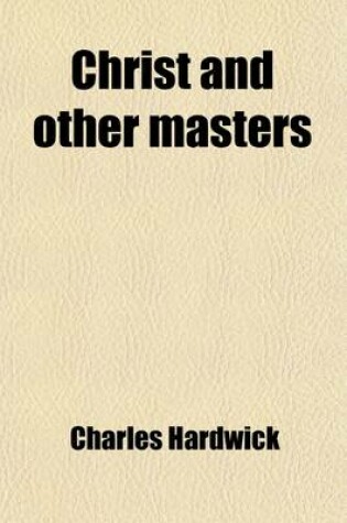 Cover of Christ and Other Masters; An Historical Inquiry Into Some of the Chief Parallelisms and Contrasts Between Christianity and the Religious Systems of the Ancient World with Special Reference to Prevailing Difficulties and Objections