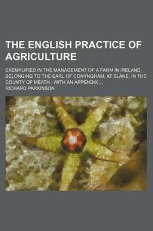 Cover of The English Practice of Agriculture; Exemplified in the Management of a Farm in Ireland, Belonging to the Earl of Conyngham, at Slane, in the County of Meath with an Appendix