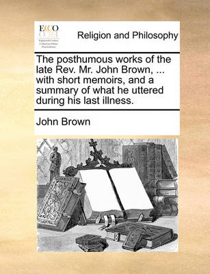 Book cover for The Posthumous Works of the Late REV. Mr. John Brown, ... with Short Memoirs, and a Summary of What He Uttered During His Last Illness.