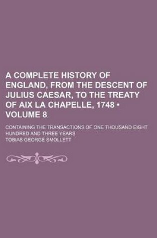 Cover of A Complete History of England, from the Descent of Julius Caesar, to the Treaty of AIX La Chapelle, 1748 (Volume 8); Containing the Transactions of One Thousand Eight Hundred and Three Years