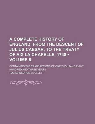 Book cover for A Complete History of England, from the Descent of Julius Caesar, to the Treaty of AIX La Chapelle, 1748 (Volume 8); Containing the Transactions of One Thousand Eight Hundred and Three Years