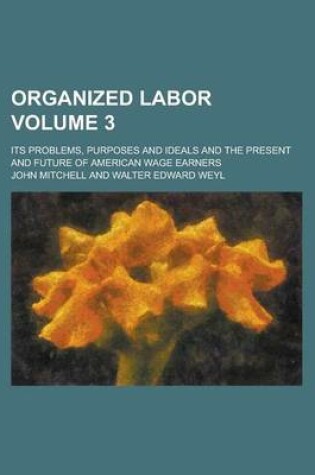 Cover of Organized Labor; Its Problems, Purposes and Ideals and the Present and Future of American Wage Earners Volume 3