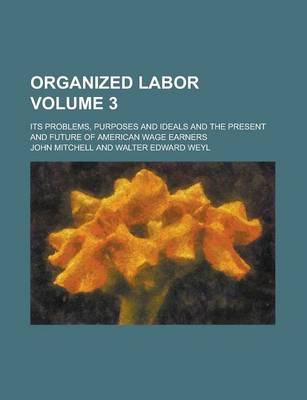 Book cover for Organized Labor; Its Problems, Purposes and Ideals and the Present and Future of American Wage Earners Volume 3