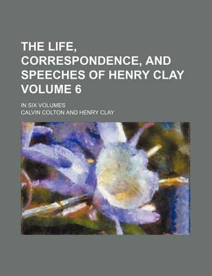 Book cover for The Life, Correspondence, and Speeches of Henry Clay Volume 6; In Six Volumes