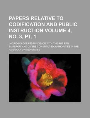 Book cover for Papers Relative to Codification and Public Instruction Volume 4, No. 3, PT. 1; Including Correspondence with the Russian Emperor, and Divers Constituted Authorities in the American United States