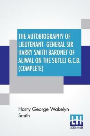 Cover of The Autobiography Of Lieutenant-General Sir Harry Smith Baronet Of Aliwal On The Sutlej G.C.B. (Complete)