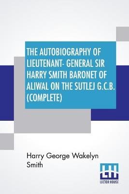 Book cover for The Autobiography Of Lieutenant-General Sir Harry Smith Baronet Of Aliwal On The Sutlej G.C.B. (Complete)