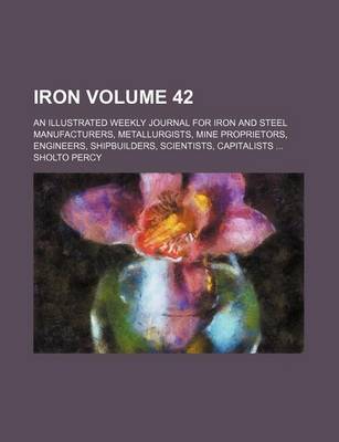 Book cover for Iron Volume 42; An Illustrated Weekly Journal for Iron and Steel Manufacturers, Metallurgists, Mine Proprietors, Engineers, Shipbuilders, Scientists, Capitalists ...