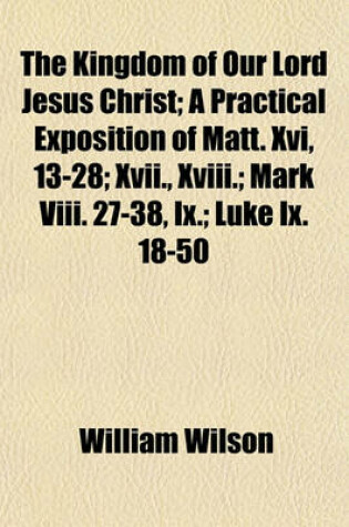 Cover of The Kingdom of Our Lord Jesus Christ; A Practical Exposition of Matt. XVI, 13-28; XVII., XVIII.; Mark VIII. 27-38, IX.; Luke IX. 18-50