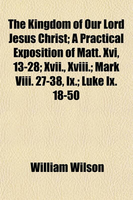 Book cover for The Kingdom of Our Lord Jesus Christ; A Practical Exposition of Matt. XVI, 13-28; XVII., XVIII.; Mark VIII. 27-38, IX.; Luke IX. 18-50