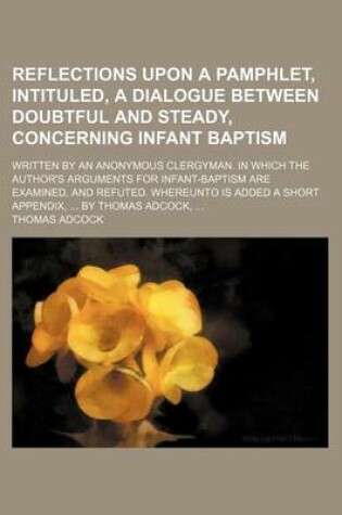 Cover of Reflections Upon a Pamphlet, Intituled, a Dialogue Between Doubtful and Steady, Concerning Infant Baptism; Written by an Anonymous Clergyman. in Which the Author's Arguments for Infant-Baptism Are Examined, and Refuted. Whereunto Is Added