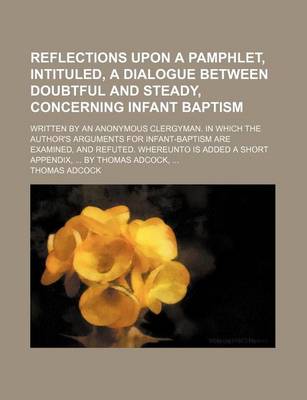 Book cover for Reflections Upon a Pamphlet, Intituled, a Dialogue Between Doubtful and Steady, Concerning Infant Baptism; Written by an Anonymous Clergyman. in Which the Author's Arguments for Infant-Baptism Are Examined, and Refuted. Whereunto Is Added