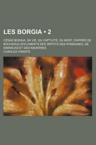 Cover of Les Borgia (2); C Sar Borgia, Sa Vie, Sa Captivit, Sa Mort, D'Apr?'s de Nouveaux Documents Des D Pots Des Romagnes, de Simancas Et Des Navarres