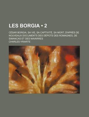 Book cover for Les Borgia (2); C Sar Borgia, Sa Vie, Sa Captivit, Sa Mort, D'Apr?'s de Nouveaux Documents Des D Pots Des Romagnes, de Simancas Et Des Navarres