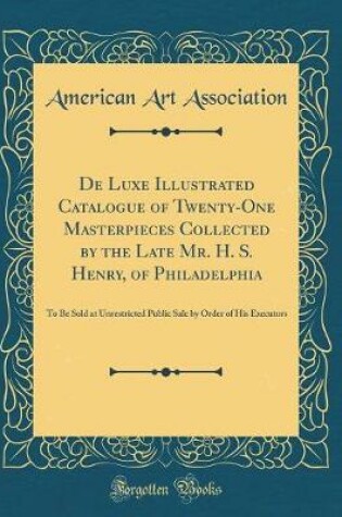 Cover of De Luxe Illustrated Catalogue of Twenty-One Masterpieces Collected by the Late Mr. H. S. Henry, of Philadelphia: To Be Sold at Unrestricted Public Sale by Order of His Executors (Classic Reprint)