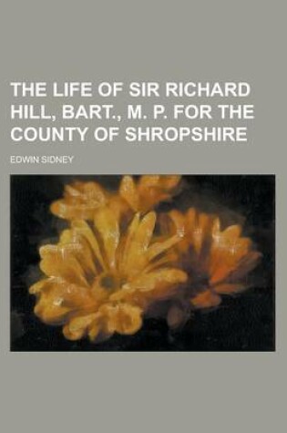 Cover of The Life of Sir Richard Hill, Bart., M. P. for the County of Shropshire