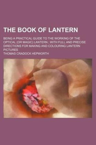 Cover of The Book of Lantern; Being a Practical Guide to the Working of the Optical (or Magic) Lantern with Full and Precise Directions for Making and Colouring Lantern Pictures