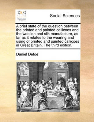 Book cover for A Brief State of the Question Between the Printed and Painted Callicoes and the Woollen and Silk Manufacture, as Far as It Relates to the Wearing and Using of Printed and Painted Callicoes in Great Britain. the Third Edition.