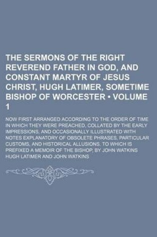 Cover of The Sermons of the Right Reverend Father in God, and Constant Martyr of Jesus Christ, Hugh Latimer, Sometime Bishop of Worcester (Volume 1); Now First Arranged According to the Order of Time in Which They Were Preached, Collated by the Early Impressions, and O