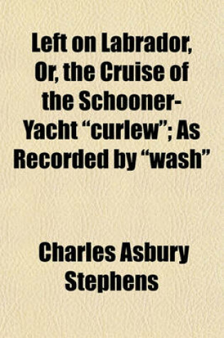 Cover of Left on Labrador, Or, the Cruise of the Schooner-Yacht Curlew; As Recorded by Wash