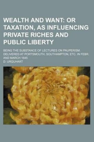 Cover of Wealth and Want; Or Taxation, as Influencing Private Riches and Public Liberty. Being the Substance of Lectures on Pauperism. Delivered at Portsmouth, Southampton, Etc. in Febr. and March 1845