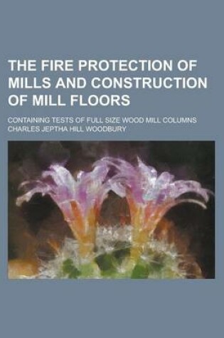 Cover of The Fire Protection of Mills and Construction of Mill Floors; Containing Tests of Full Size Wood Mill Columns