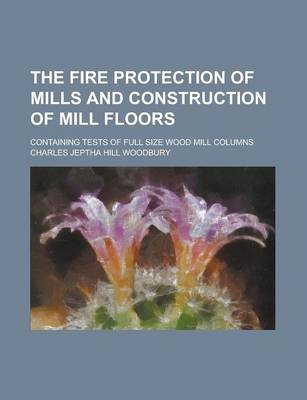 Book cover for The Fire Protection of Mills and Construction of Mill Floors; Containing Tests of Full Size Wood Mill Columns