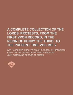 Book cover for A Complete Collection of the Lords' Protests, from the First Vpon Record, in the Reign of Henry the Third, to the Present Time; With a Copiovs Index. to Which Is Added, an Historical Essay on the Legislative Power of England Volume 2