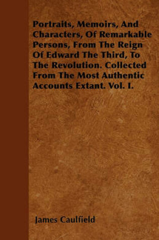 Cover of Portraits, Memoirs, And Characters, Of Remarkable Persons, From The Reign Of Edward The Third, To The Revolution. Collected From The Most Authentic Accounts Extant. Vol. I.