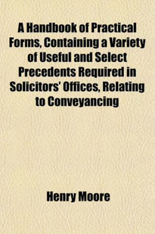 Cover of A Handbook of Practical Forms, Containing a Variety of Useful and Select Precedents Required in Solicitors' Offices, Relating to Conveyancing