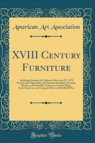 Cover of XVIII Century Furniture: Including Examples by Makers of the Louis XV-XVI Period and Chippendale and Sheraton Examples; Brussels, Flemish, and Mortlake Tapestries, Oriental Rugs, Early American and Georgian Silver and Sheffield Plate (Classic Reprint)