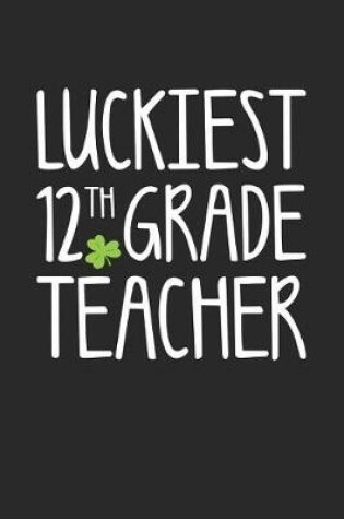 Cover of St. Patrick's Day Notebook - Luckiest 12th Grade Teacher St. Patrick's Day Gift - St. Patrick's Day Journal