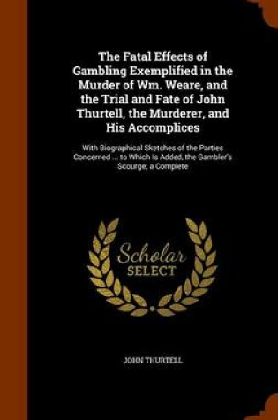 Cover of The Fatal Effects of Gambling Exemplified in the Murder of Wm. Weare, and the Trial and Fate of John Thurtell, the Murderer, and His Accomplices