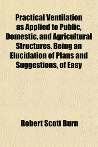 Cover of Practical Ventilation as Applied to Public, Domestic, and Agricultural Structures, Being an Elucidation of Plans and Suggestions, of Easy