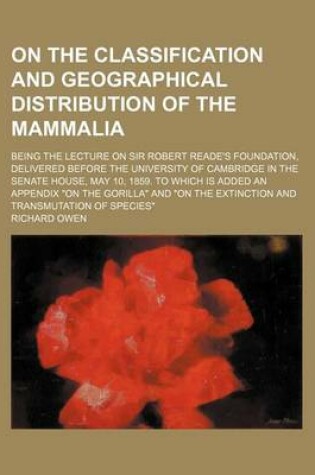 Cover of On the Classification and Geographical Distribution of the Mammalia; Being the Lecture on Sir Robert Reade's Foundation, Delivered Before the University of Cambridge in the Senate House, May 10, 1859. to Which Is Added an Appendix "On the Gorilla" and "On