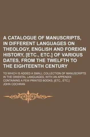 Cover of A Catalogue of Manuscripts, in Different Languages on Theology, English and Foreign History, [Etc., Etc.] of Various Dates, from the Twelfth to the Eighteenth Century; To Which Is Added a Small Collection of Manuscripts in the Oriental Languages, with an