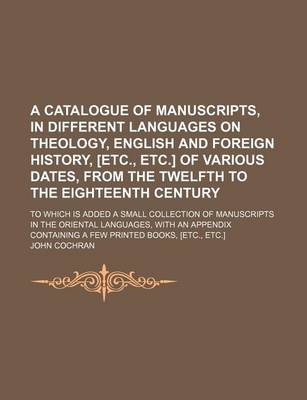 Book cover for A Catalogue of Manuscripts, in Different Languages on Theology, English and Foreign History, [Etc., Etc.] of Various Dates, from the Twelfth to the Eighteenth Century; To Which Is Added a Small Collection of Manuscripts in the Oriental Languages, with an