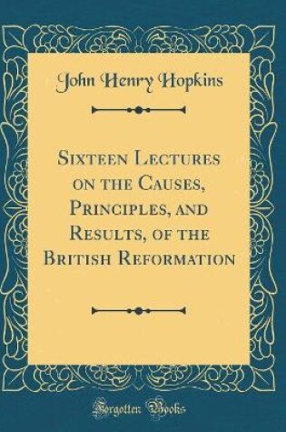 Cover of Sixteen Lectures on the Causes, Principles, and Results, of the British Reformation (Classic Reprint)