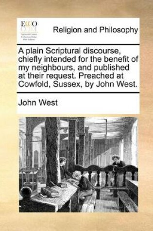 Cover of A plain Scriptural discourse, chiefly intended for the benefit of my neighbours, and published at their request. Preached at Cowfold, Sussex, by John West.