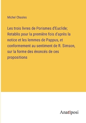 Book cover for Les trois livres de Porismes d'Euclide; Retablis pour la première fois d'après la notice et les lemmes de Pappus, et conformement au sentiment de R. Simson, sur la forme des énoncés de ces propositions