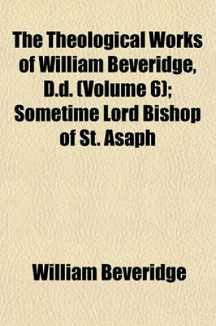 Cover of The Theological Works of William Beveridge, D.D. (Volume 6); Sometime Lord Bishop of St. Asaph