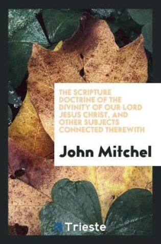 Cover of The Scripture Doctrine of the Divinity of Our Lord Jesus Christ, and Other Subjects Connected ...