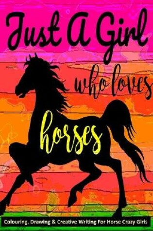 Cover of Just A Girl Who Loves Horses - Colouring, Drawing & Creative Writing For Horse Crazy Girls