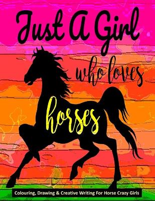 Book cover for Just A Girl Who Loves Horses - Colouring, Drawing & Creative Writing For Horse Crazy Girls